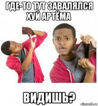 где-то тут завалялся хуй артёма видишь?