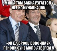 -миша там бабка ругается,у нее комуналка 10k -ой да брось,вовочка 7k пенсии суке мало,атберем 5