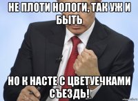 не плоти нологи, так уж и быть но к насте с цветуечками съездь!