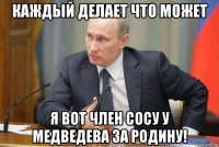 каждый делает что может я вот член сосу у медведева за родину!