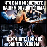 что вы посоветуете нашим слушателям? не стоните, если не заняты сексом