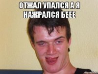 отжал упался а я нажрался беее 