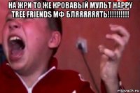 на жри то же кровавый мульт happy tree friends мф бляяяяяять!!!!!!!!!! 