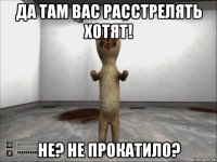 да там вас расстрелять хотят! не? не прокатило?