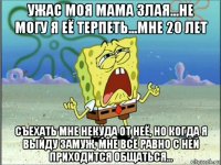 ужас моя мама злая...не могу я её терпеть...мне 20 лет съехать мне некуда от неё, но когда я выйду замуж, мне всё равно с ней приходится общаться...