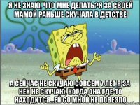 я не знаю, что мне делать?я за своей мамой раньше скучала в детстве а сейчас не скучаю совсем 7 лет я за ней не скучаю, когда она где-то находится...ей со мной не повезло