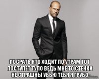  посрать кто ходит по утрам тот поступет тупо ведь мне то стенки не страшны убью тебя я грубо