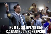  но в то же время вы сделали 70% конверсии