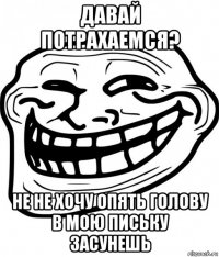 давай потрахаемся? не не хочу опять голову в мою письку засунешь