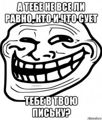 а тебе не все ли равно, кто и что сует тебе в твою письку?