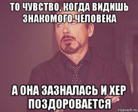 то чувство, когда видишь знакомого человека а она зазналась и хер поздоровается