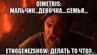 dimetris: мальчик...девочка....семья... etnogenezshow: делать то что?