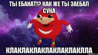 ты ебанат!? как же ты заебал сука клаклаклаклаклаклаклла