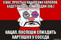 у вас, простых кацапских холопов, будет только хуй на один зуб.! кацап, поспеши спиздить картошку у соседа