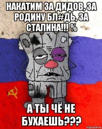 накатим за дидов, за родину бл#дь, за сталина!!! % а ты чё не бухаешь???