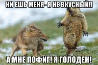 ни ешь меня- я не вкусный!! а мне пофиг! я голоден!