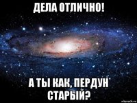 дела отлично! а ты как, пердун старый?