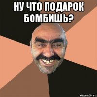 ну что подарок бомбишь? 