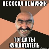 не сосал не мужик тогда ты хуяшататель