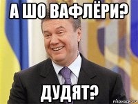 а шо вафлёри? дудят?