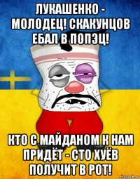 лукашенко - молодец! скакунцов ебал в попэц! кто с майданом к нам придёт - сто хуёв получит в рот!