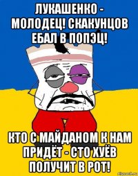 лукашенко - молодец! скакунцов ебал в попэц! кто с майданом к нам придёт - сто хуёв получит в рот!