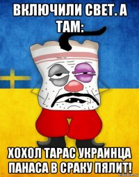 включили свет. а там: хохол тарас украинца панаса в сраку пялит!