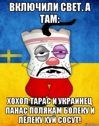 включили свет. а там: хохол тарас и украинец панас полякам болеку и лёлеку хуй сосут!