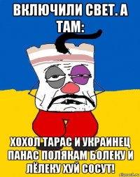 включили свет. а там: хохол тарас и украинец панас полякам болеку и лёлеку хуй сосут!