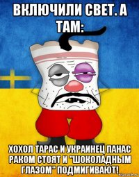 включили свет. а там: хохол тарас и украинец панас раком стоят и "шоколадным глазом" подмигивают!