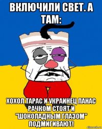 включили свет. а там: хохол тарас и украинец панас рачком стоят и "шоколадным глазом" подмигивают!