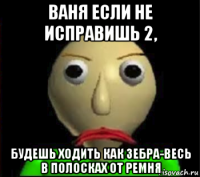 ваня если не исправишь 2, будешь ходить как зебра-весь в полосках от ремня