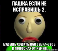 пашка если не исправишь 2, будешь ходить как зебра-весь в полосках от ремня