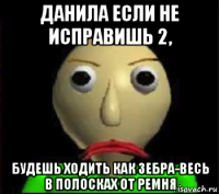 данила если не исправишь 2, будешь ходить как зебра-весь в полосках от ремня