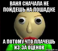 ваня сначала не пойдешь на лошадке а потому что плачешь из-за оценок