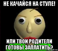 не качайся на стуле! или твои родители готовы заплатить?