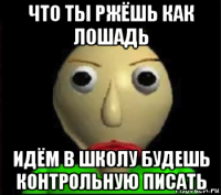 что ты ржёшь как лошадь идём в школу будешь контрольную писать