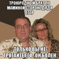 троюродный брат по маминой стороне дядя егор только вы не трогайте его , он болен