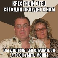 крестный отец сегодня приедет к нам вы должны его слушаться , а то он убить может