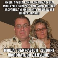 миша: привет, рома. рома: ну привет! миша: что за игра? рома: уйди мелкий засранец, ты мне играть мешаешь! я проигрываю!!! миша: *обижается* *звонит жаловаться дедушке*