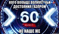 кого вообще волнует чьи достояния газпром не наше же