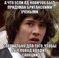 а что если яд новичок был придуман британскими учеными специально для того, чтобы был повод вводить санкции