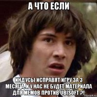 а что если индусы исправят игру за 3 месяца, и у нас не будет материала для мемов против ubisoft ?!