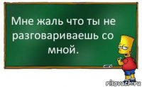 Мне жаль что ты не разговариваешь со мной.