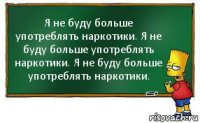 Я не буду больше употреблять наркотики. Я не буду больше употреблять наркотики. Я не буду больше употреблять наркотики.