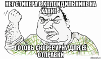 нет стикера в холоидильнике на хавке - готовь скорее урну для её отправки