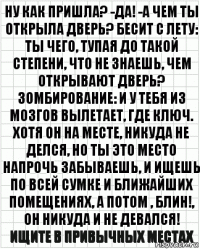 Ну как пришла? -да! -а чем ты открыла дверь? Бесит с лету: ты чего, тупая до такой степени, что не знаешь, чем открывают дверь? Зомбирование: и у тебя из мозгов вылетает, где ключ. Хотя он на месте, никуда не делся, но ты это место напрочь забываешь, и ищешь по всей сумке и ближайших помещениях, а потом , блин!, Он никуда и не девался! Ищите в привычных местах