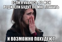 если я убьюсь, то мои родители будут по мне плакать и возможно похудеют