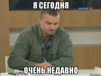 я сегодня очень недавно