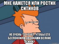 мне кажется или ростик ситиков не очень-то хочет, чтобы его беспокоили звонками всякие психи?